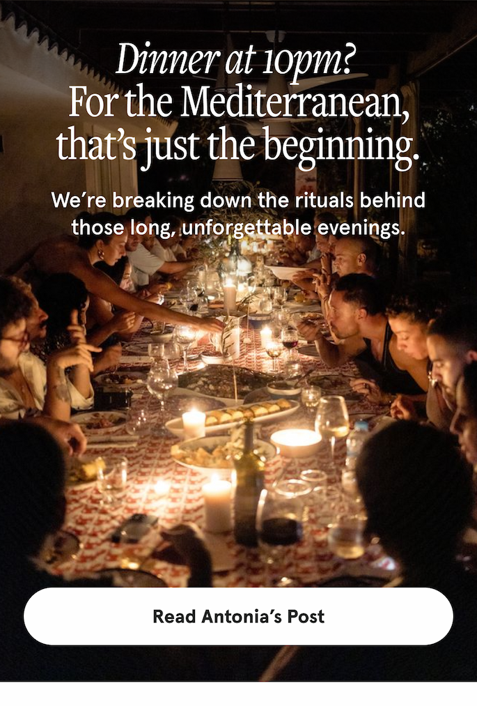 Dinner at 10pm?  For the Mediterranean, that’s just the beginning. We’re breaking down the rituals behind those long, unforgettable evenings. [READ ANTONIA'S POST]