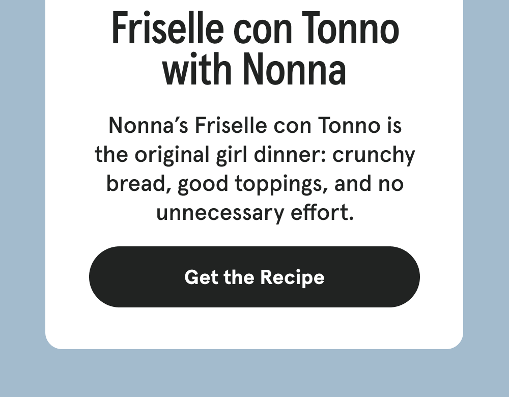 Friselle con Tonno with Nonna - Nonna’s Friselle con Tonno is the original girl dinner: crunchy bread, good toppings, and no unnecessary effort. [GET THE RECIPE]