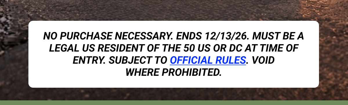 NO PURCHASE NECESSARY. Ends 12/13/26. Must be a legal US resident of the 50 US or DC at time of entry. Subject to Official Rules. Void where prohibited.