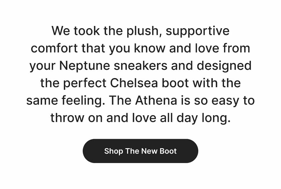 We took the plush, supportive comfort that you know and love from your Neptune sneakers and designed the perfect Chelsea boot with the same feeling. The Athena is so easy to throw on and love all day long. Shop now! 