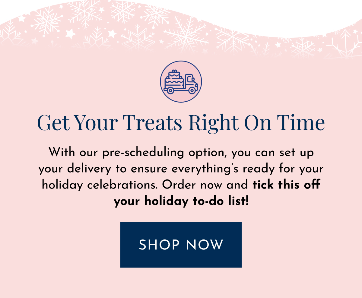 Get Your Treats Right on Time With our pre-scheduling option, you can set up your delivery to ensure everything’s ready for your holiday celebrations. Order now and tick this off your holiday to-do list! shop now