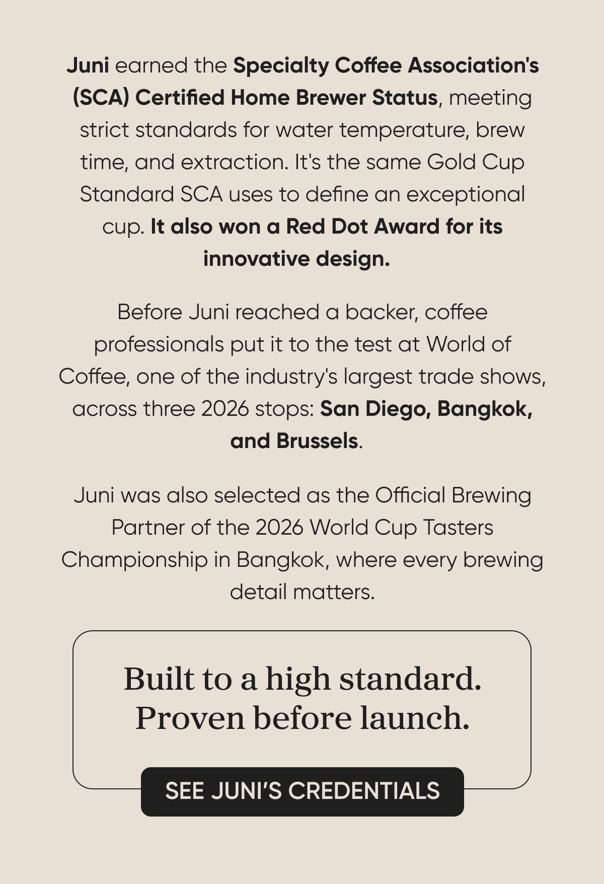 Juni earned the Specialty Coffee Association's (SCA) Certified Home Brewer Status, meeting strict standards for water temperature, brew time, and extraction. It's the same Gold Cup Standard SCA uses to define an exceptional cup. It also won a Red Dot Award for its innovative design.