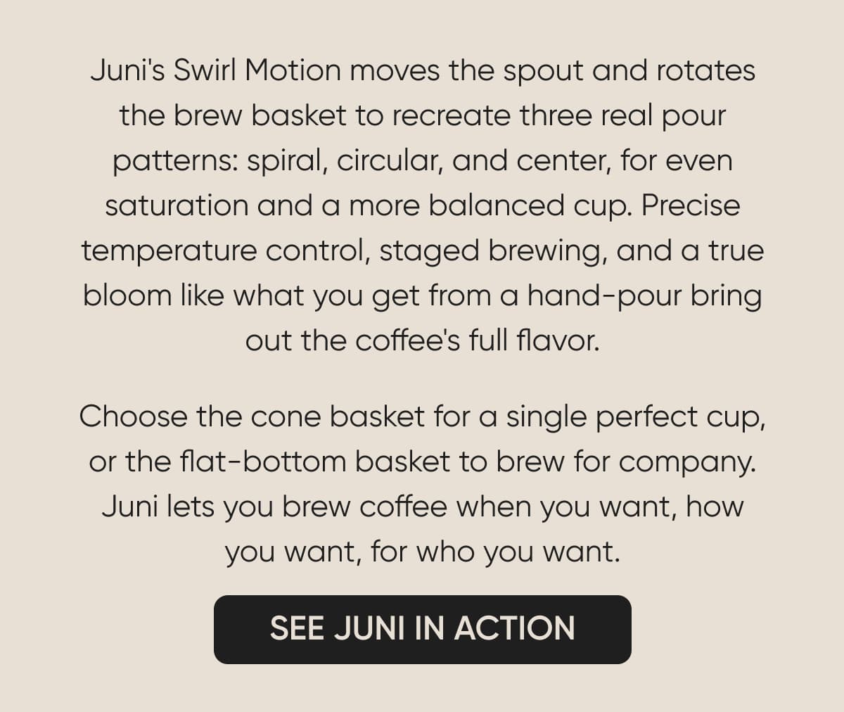Juni's Swirl Motion moves the spout and rotates the brew basket to recreate three real pour patterns: spiral, circular, and center, for even saturation and a more balanced cup. Precise temperature control, staged brewing, and a true bloom like what you get from a hand-pour bring out the coffee's full flavor. Choose the cone basket for a single perfect cup, or the flat-bottom basket to brew for company. Juni lets you brew coffee when you want, how you want, for who you want.