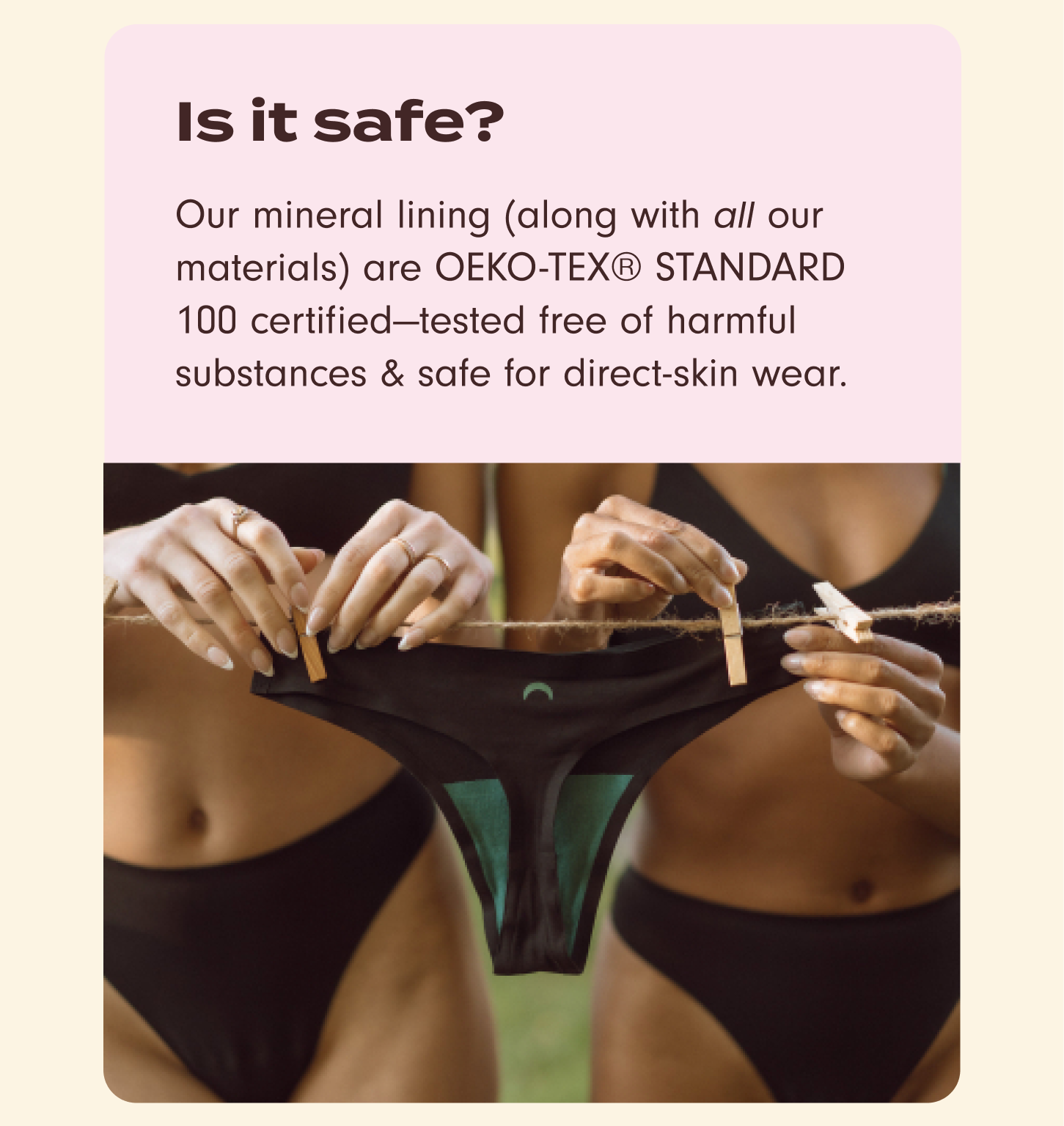 Is it safe? Our mineral lining (along with all our materials are OEKO-TEX® STANDARD 100 certified–tested free of harmful substances & safe for direct-skin wear.