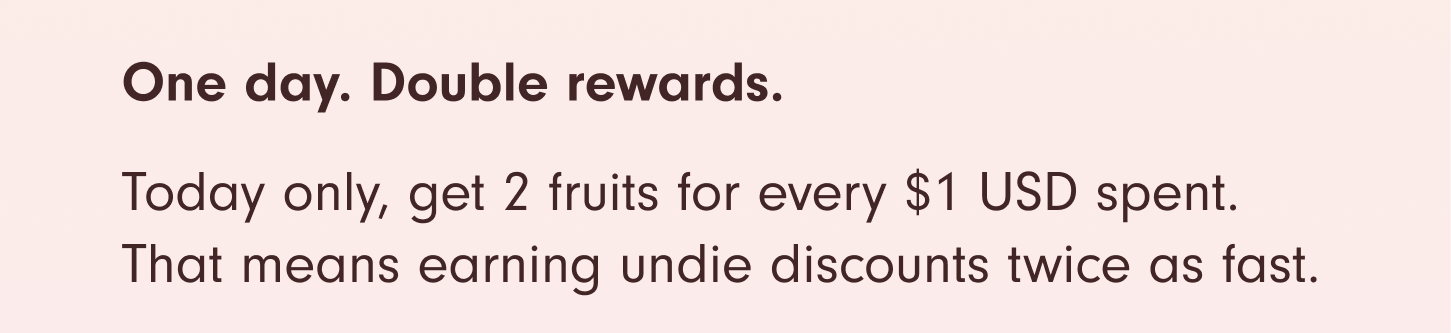 One day. Double rewards. Today only, get 2 fruits for every $1 spent. That means earning undie discounts twice as fast.