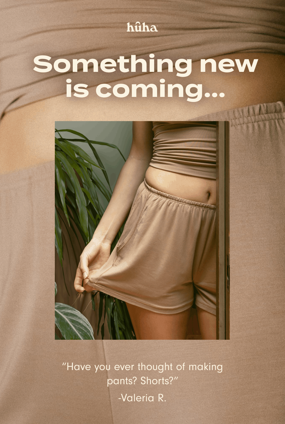 Something new is coming... "I would replace my whole wardrobe with these fabrics if I could." –&nbsp;Mercedes S. We've been listening... get on the list to be the first to know and help shape a whole new category for Huha. Sign me up.
