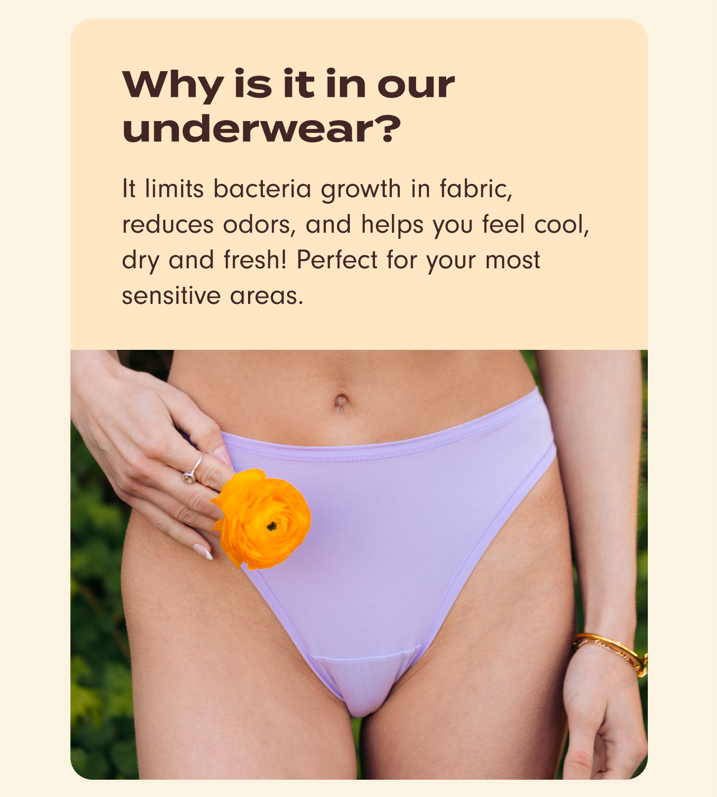 Why is it in our underwear? It limits bacteria growth in fabric, reduces odors, and helps you feel cool, dry and fresh! Perfect for your most sensitive areas.