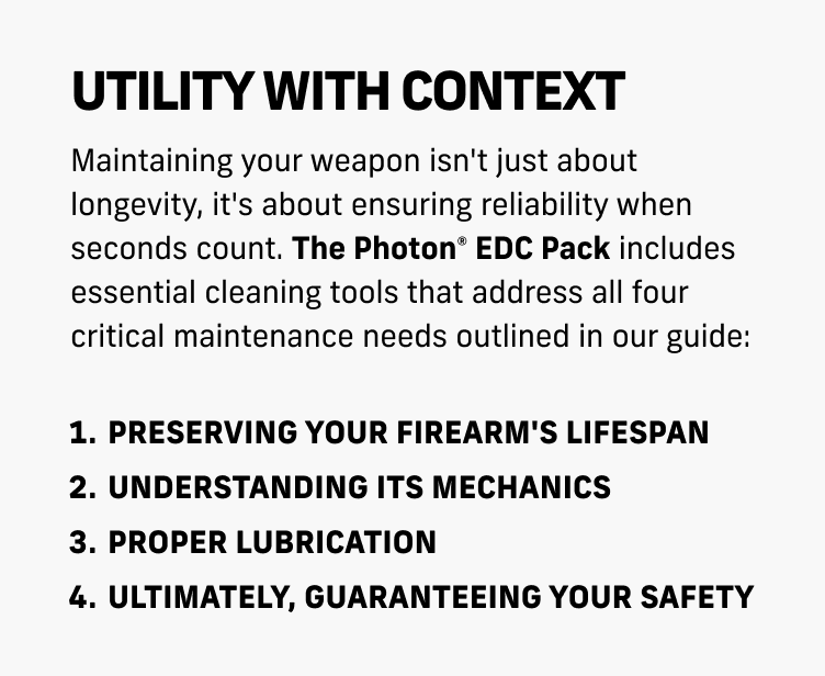 Photon + Nightstick EDC Bundle $74.99 | Maintaining Your Weapon&mdash;4 important reasons why you need to clean your firearm | LEARN MORE | Utility With Context&mdash;The Photon&reg; EDC Pack includes essential cleaning tools that address all four critical maintenance needs | 1. Preserving your firearm's lifespan&mdash;2. Understanding its mechanics&mdash;3. Proper Lubrication&mdash;4. Ultimately, guaranteeing your safety | LEARN MORE | The Photon&reg; EDC Pack NOW AVAILABLE |