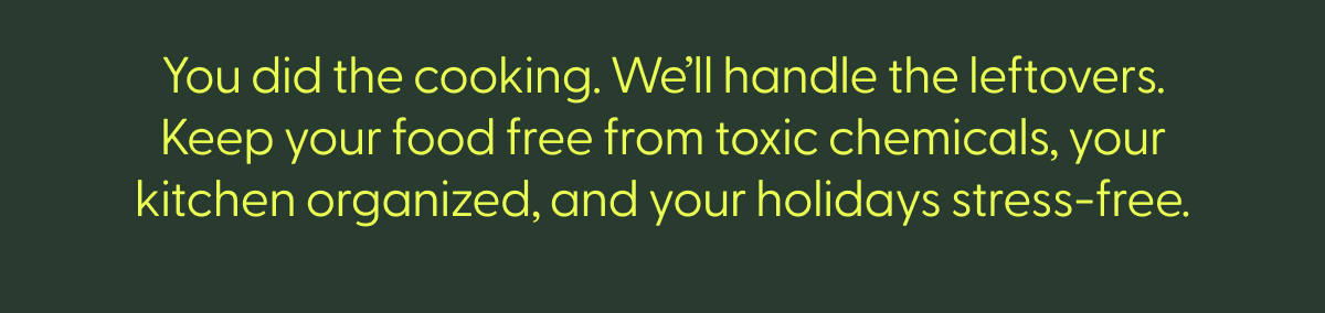 you did the cooking. we'll handle the leftovers. keep your food free from toxic chemicals, your kitchen organized, and your holidays stress-free.