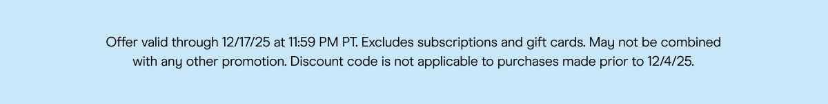 Offer valid through 12/17/25 at 11:59 PM PT. Excludes subscriptions and gift cards. May not be combined with any other promotion. Discount code is not applicable to purchases made prior to 12/4/25.