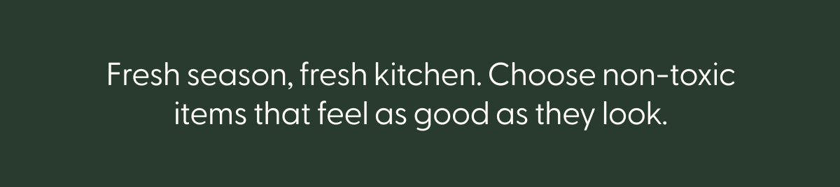 Fresh season, fresh kitchen. Choose non-toxic items that feel as good as they look.