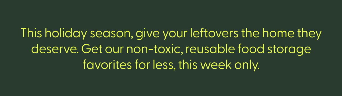 This holiday season, give your leftovers the home they deserve. Get our non-toxic, reusable food storage favorites for less, this week only.