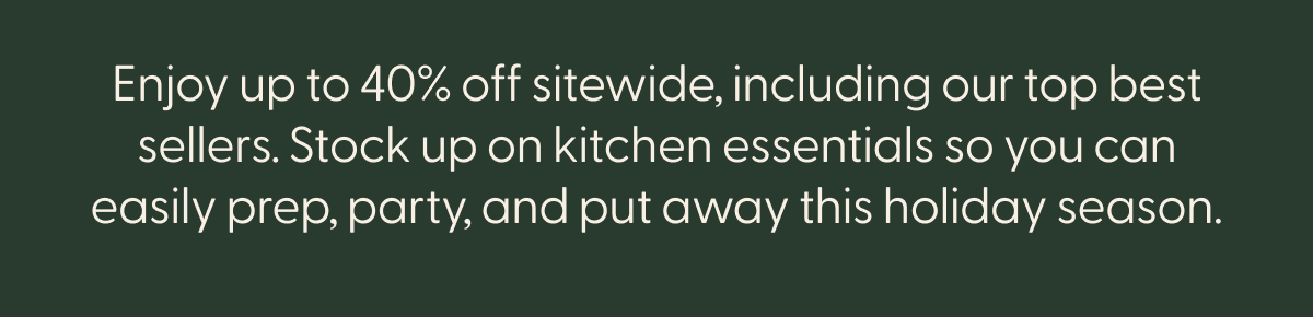 Enjoy up to 35% off sitewide, including our top best sellers. Stock up on kitchen essentials so you can easily prep, party, and put away this holiday season.