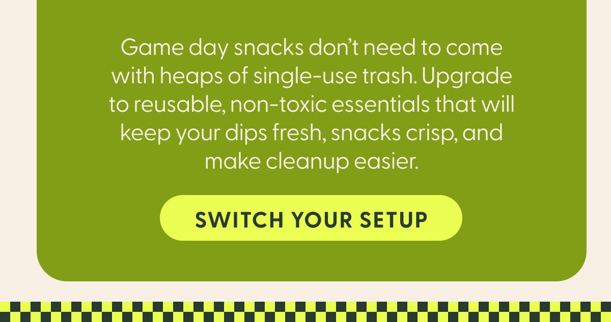 Game day snacks don't need to come with heaps of single-use trash. Upgrade to reusable, non-toxic essentials that will keep your dips fresh, snacks crisp, and make cleanup easier.