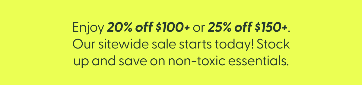 Enjoy 20% off $100+ or 25% off $150+. Our sitewide sale starts today! Stock up and save on non-toxic essentials.
