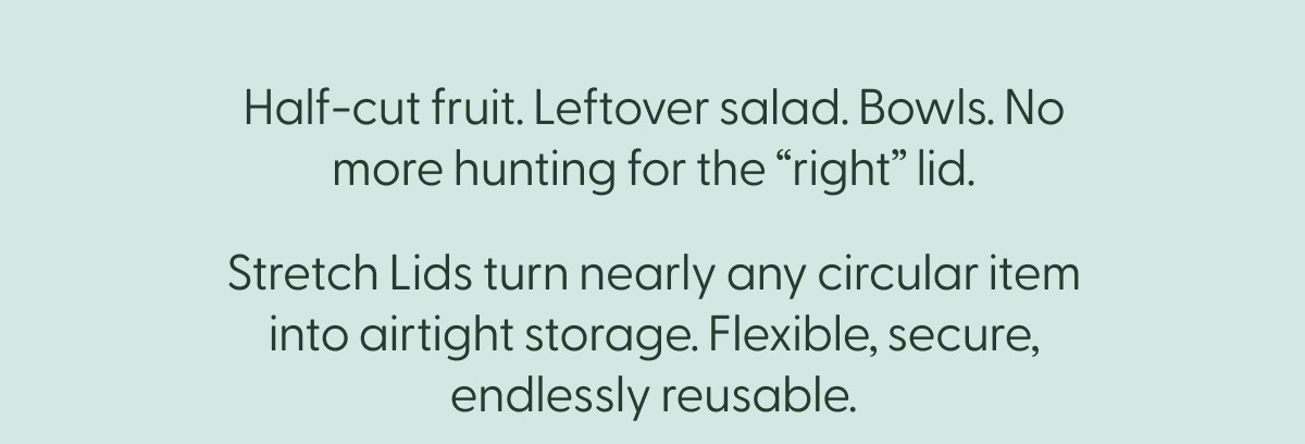 half-cut fruit. leftover salad. bowls. no more hunting for the "right" lid. stretch lids turn nearly any circular item into airtight storage. flexible, secure, endlessly reusbable. 