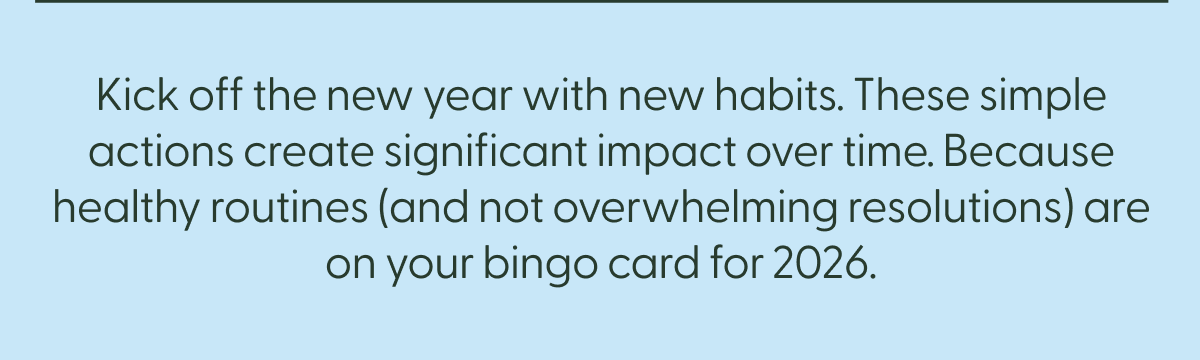 Kick off the new year with new habits. These simple actions create significant impact over time. Because healthy routines (and not overwhelming resolutions) are on your bingo card for 2026.