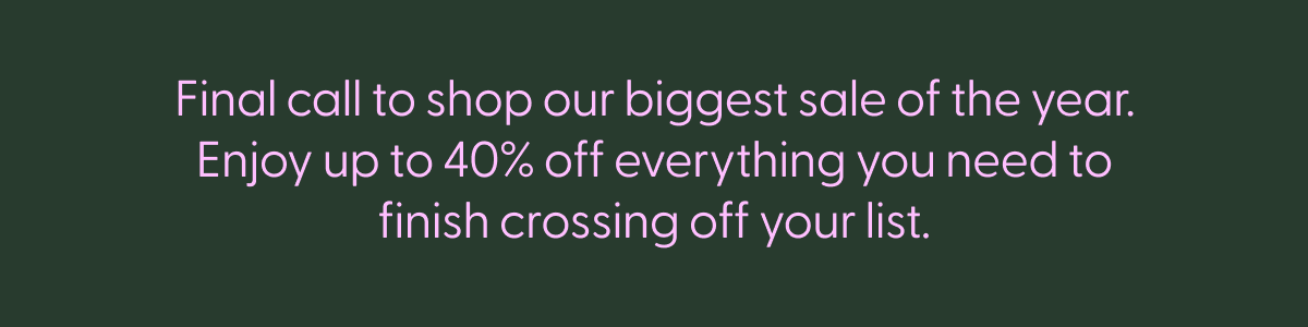 Final call to shop our biggest sale of the year. Enjoy up to 40% off everything you need to finish crossing off your list.