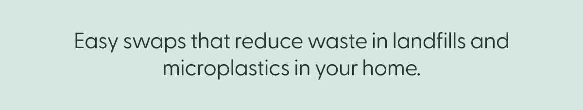 Easy swaps that reduce waste in landfills and microplastics in your home.