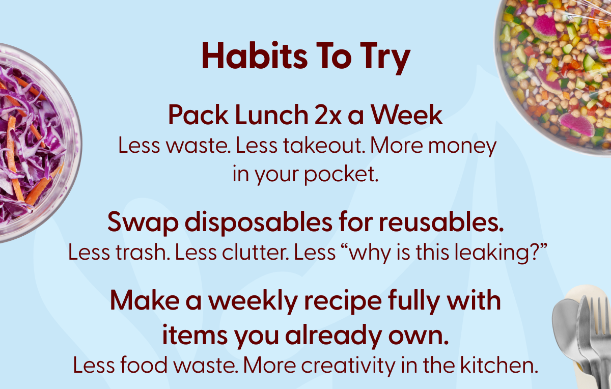 Habits to try pack lunch 2x a week, xwap disposables for reusables, make a weekly recipe fully with items you already own. 