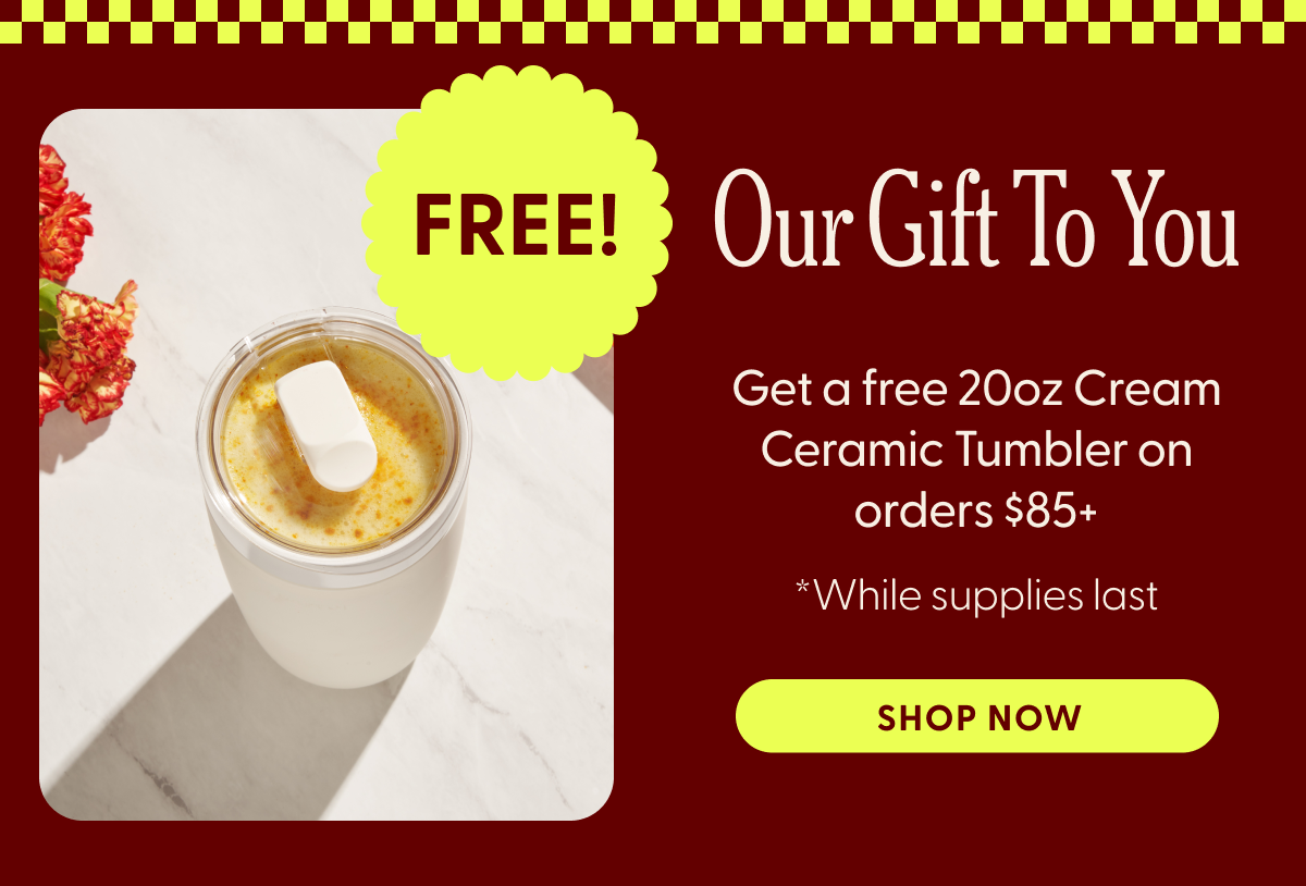 FREE! Our Gift To You Get a free 20oz Cream Ceramic Tumbler on orders $85+ *While supplies last SHOP NOW