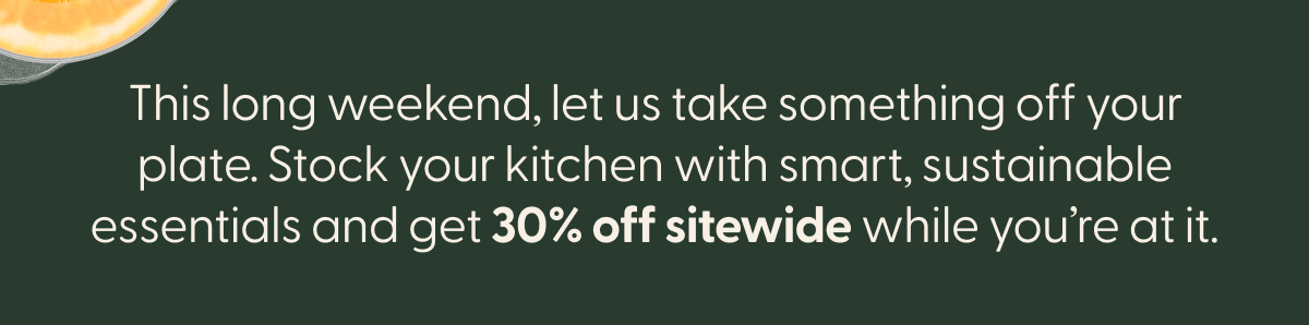 This long weekend, let us take something off your plate. Stock your kitchen with smart, sustainable essentials and get 30% off sitewide while you're at it. 