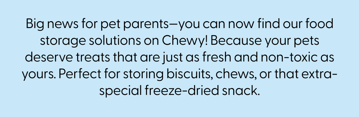 Big news for pet parents—you can now find our food storage solutions on Chewy! Because your pets deserve treats that are just as fresh and non-toxic as yours. Perfect for storing biscuits, chews, or that extra-special freeze-dried snack.