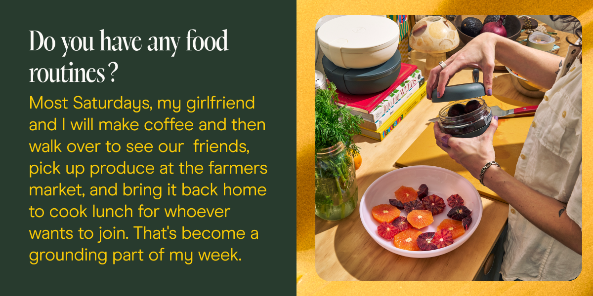 Do you have any food routines? Most Saturdays, my girlfriend and I will make coffee and then walk over to see our  friends, pick up produce at the farmers market, and bring it back home to cook lunch for whoever wants to join. That's become a grounding part of my week.