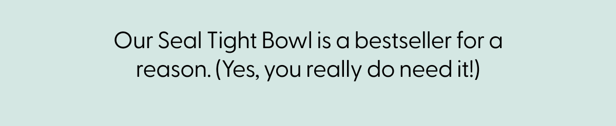 Our Seal Tight Bowl is a bestseller for a reason. (Yes, you really do need it!)