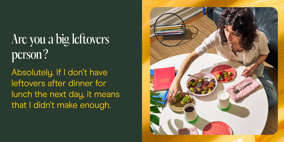 Are you a big leftovers person? Absolutely. If I don't have leftovers after dinner for lunch the next day, it means that I didn't make enough.