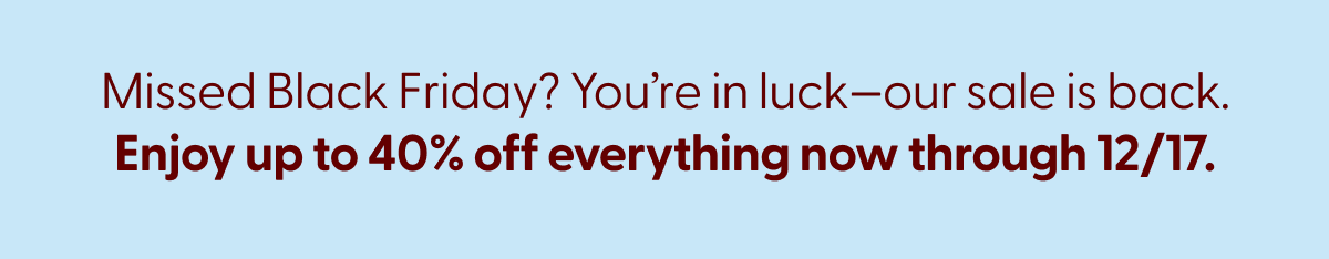 Missed Black Friday? You're in luck—our sale is back. Enjoy up to 40% off everything now through 12/17. 
