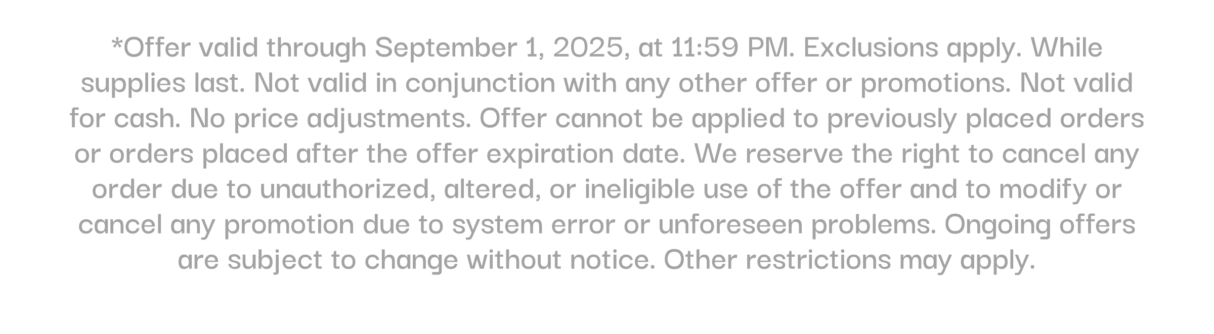 *Offer valid through September 1, 2025, at 11:59 PM. Exclusions apply. While supplies last. Not valid in conjunction with any other offer or promotions. Not valid for cash. No price adjustments. Offer cannot be applied to previously placed orders or orders placed after the offer expiration date. We reserve the right to cancel any order due to unauthorized, altered, or ineligible use of the offer and to modify or cancel any promotion due to system error or unforeseen problems. Ongoing offers are subject to change without notice. Other restrictions may apply.
