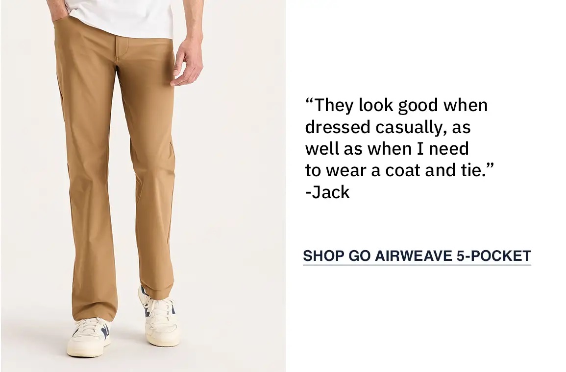 “They look good when dressed casually, as well as when I need to wear a coat and tie.” -Jack SHOP GO AIRWEAVE 5-POCKET