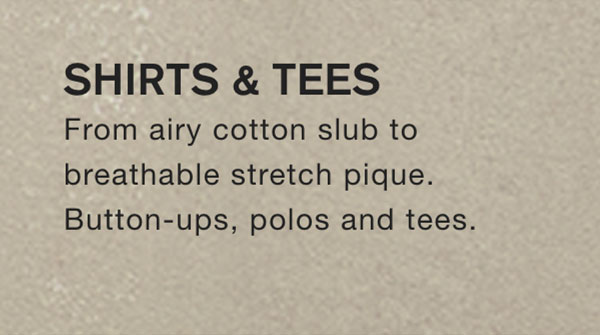 SHIRTS & TEES From airy cotton slub to breathable stretch pique. Button-ups, polos and tees.