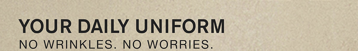 YOUR DAILY UNIFORM. NO WRINKLES. NO WORRIES.