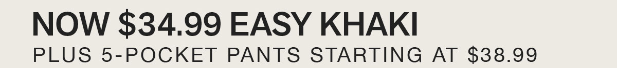 NOW $34.99 EASY KHAKI. PLUS 5-POCKET PANTS STARTING AT $38.99