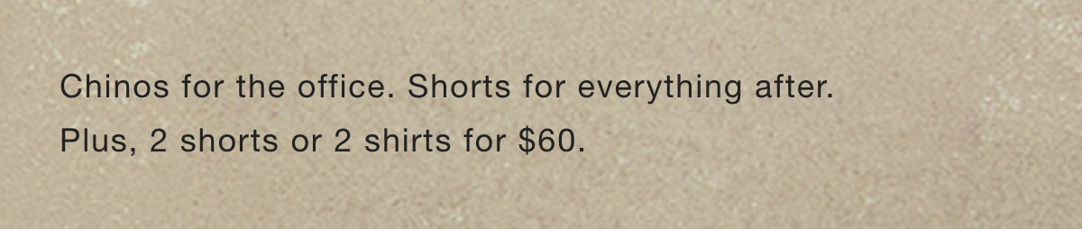 Chinos for the office. Shorts for everything after. 2 shorts or 2 shirts for $60.