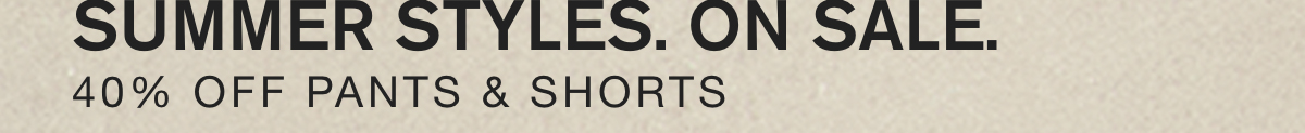 SUMMER STYLES. ON SALE. 40% OFF PANTS & SHORTS