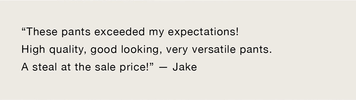 “These pants exceeded my expectations! High quality, good looking, very versatile pants. A steal at the sale price!” -Jake