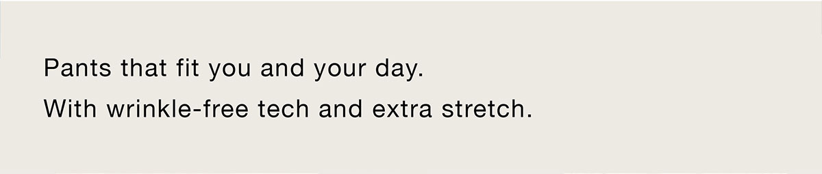 Pants that fit you and your day. With wrinkle-free tech and extra stretch.