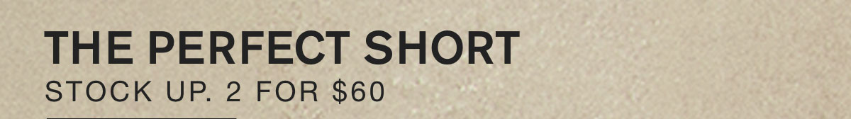 THE PERFECT SHORT. STOCK UP. 2 FOR $60.