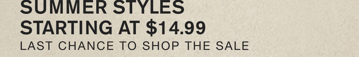 SUMMER STYLES STARTING AT $14.99. LAST CHANCE TO SHOP THE SALE.