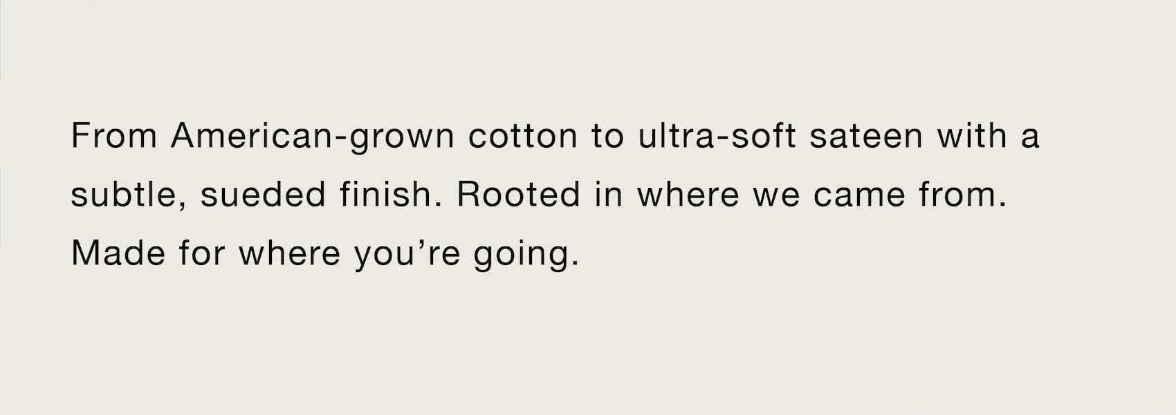 From American-grown cotton to ultra-soft sateen with a subtle, sueded finish. Rooted in where we came from. Made for where you’re going.