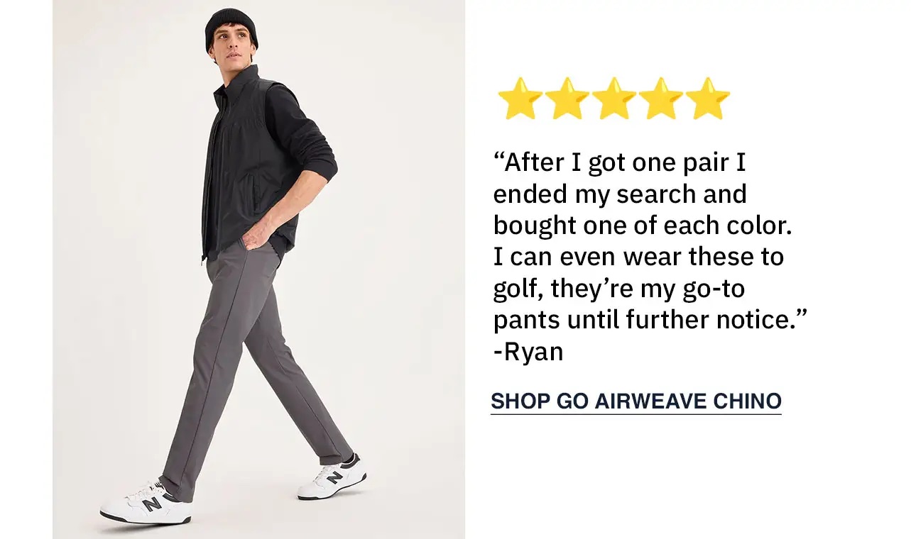 “After I got one pair I ended my search and bought one of each color. I can even wear these to golf, they’re my go-to pants until further notice.” -Ryan