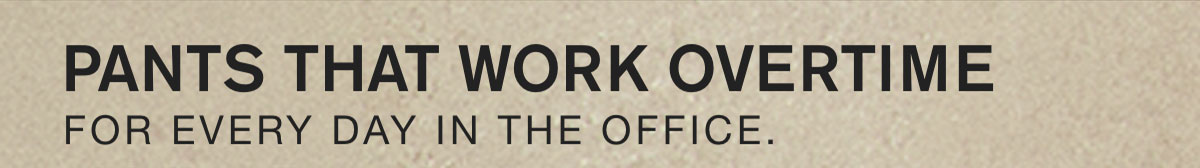 PANTS THAT WORK OVERTIME. FOR EVERY DAY IN THE OFFICE