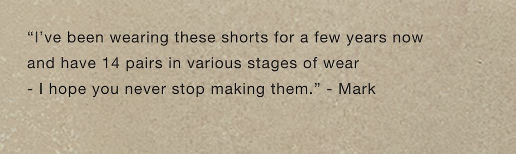 “I've been wearing these shorts for a few years now and have 14 pairs in various stages of wear - I hope you never stop making them.” - Mark