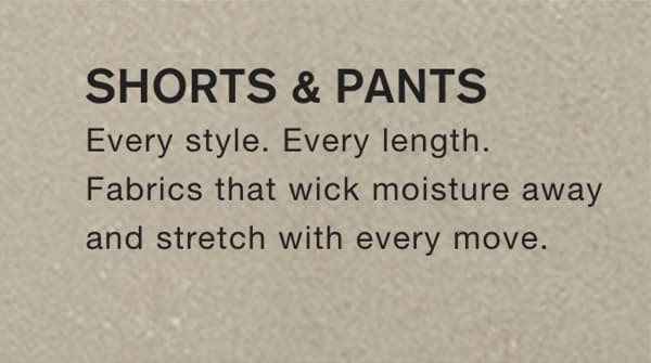 SHORTS & PANTS Every style. Every length. Fabrics that wick moisture away and stretch with every move. 