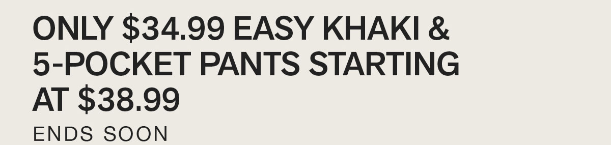 ONLY $34.99 EASY KHAKI & 5-POCKET PANTS STARTING AT $38.99. ENDS SOON.