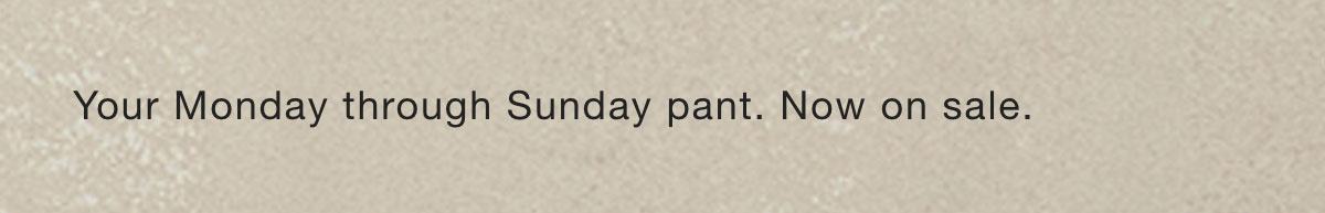 Your Monday through Sunday pant. Now on sale.