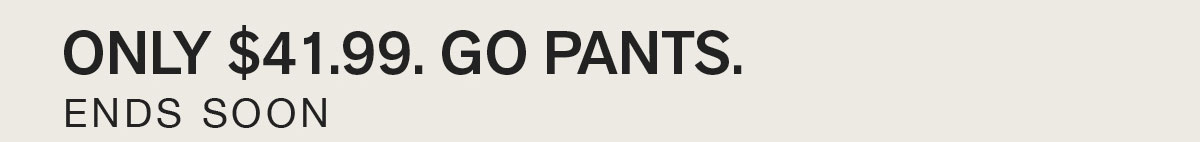 ONLY $41.99. GO PANTS. ENDS SOON.